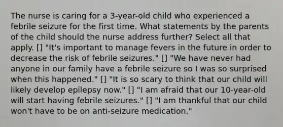 The nurse is caring for a 3-year-old child who experienced a febrile seizure for the first time. What statements by the parents of the child should the nurse address further? Select all that apply. [] "It's important to manage fevers in the future in order to decrease the risk of febrile seizures." [] "We have never had anyone in our family have a febrile seizure so I was so surprised when this happened." [] "It is so scary to think that our child will likely develop epilepsy now." [] "I am afraid that our 10-year-old will start having febrile seizures." [] "I am thankful that our child won't have to be on anti-seizure medication."