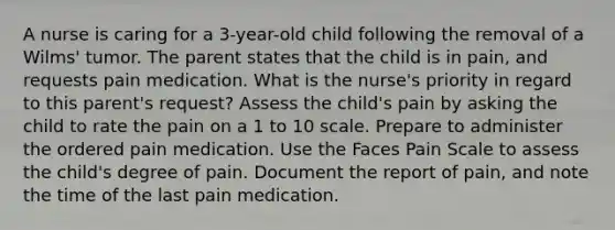 A nurse is caring for a 3-year-old child following the removal of a Wilms' tumor. The parent states that the child is in pain, and requests pain medication. What is the nurse's priority in regard to this parent's request? Assess the child's pain by asking the child to rate the pain on a 1 to 10 scale. Prepare to administer the ordered pain medication. Use the Faces Pain Scale to assess the child's degree of pain. Document the report of pain, and note the time of the last pain medication.