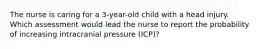 The nurse is caring for a 3-year-old child with a head injury. Which assessment would lead the nurse to report the probability of increasing intracranial pressure (ICP)?