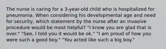 The nurse is caring for a 3-year-old child who is hospitalized for pneumonia. When considering his developmental age and need for security, which statement by the nurse after an invasive procedure would be most helpful? "I know you are glad that is over." "See, I told you it would be ok." "I am proud of how you were such a good boy." "You acted like such a big boy."