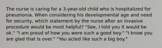 The nurse is caring for a 3-year-old child who is hospitalized for pneumonia. When considering his developmental age and need for security, which statement by the nurse after an invasive procedure would be most helpful? "See, I told you it would be ok." "I am proud of how you were such a good boy." "I know you are glad that is over." "You acted like such a big boy."