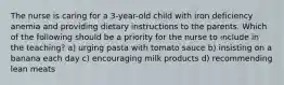 The nurse is caring for a 3-year-old child with iron deficiency anemia and providing dietary instructions to the parents. Which of the following should be a priority for the nurse to include in the teaching? a) urging pasta with tomato sauce b) insisting on a banana each day c) encouraging milk products d) recommending lean meats