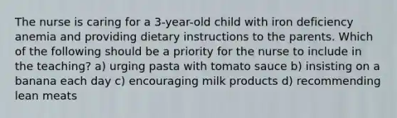 The nurse is caring for a 3-year-old child with iron deficiency anemia and providing dietary instructions to the parents. Which of the following should be a priority for the nurse to include in the teaching? a) urging pasta with tomato sauce b) insisting on a banana each day c) encouraging milk products d) recommending lean meats