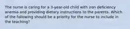 The nurse is caring for a 3-year-old child with iron deficiency anemia and providing dietary instructions to the parents. Which of the following should be a priority for the nurse to include in the teaching?