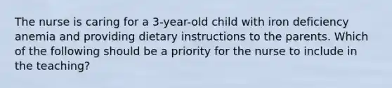 The nurse is caring for a 3-year-old child with iron deficiency anemia and providing dietary instructions to the parents. Which of the following should be a priority for the nurse to include in the teaching?