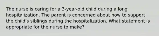 The nurse is caring for a 3-year-old child during a long hospitalization. The parent is concerned about how to support the child's siblings during the hospitalization. What statement is appropriate for the nurse to make?