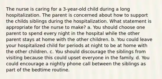 The nurse is caring for a 3-year-old child during a long hospitalization. The parent is concerned about how to support the childs siblings during the hospitalization. What statement is appropriate for the nurse to make? a. You should choose one parent to spend every night in the hospital while the other parent stays at home with the other children. b. You could leave your hospitalized child for periods at night to be at home with the other children. c. You should discourage the siblings from visiting because this could upset everyone in the family. d. You could encourage a nightly phone call between the siblings as part of the bedtime routine.