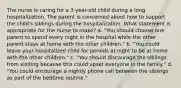 The nurse is caring for a 3-year-old child during a long hospitalization. The parent is concerned about how to support the child's siblings during the hospitalization. What statement is appropriate for the nurse to make? a. "You should choose one parent to spend every night in the hospital while the other parent stays at home with the other children." b. "You could leave your hospitalized child for periods at night to be at home with the other children." c. "You should discourage the siblings from visiting because this could upset everyone in the family." d. "You could encourage a nightly phone call between the siblings as part of the bedtime routine."