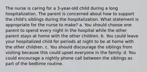 The nurse is caring for a 3-year-old child during a long hospitalization. The parent is concerned about how to support the child's siblings during the hospitalization. What statement is appropriate for the nurse to make? a. You should choose one parent to spend every night in the hospital while the other parent stays at home with the other children. b. You could leave your hospitalized child for periods at night to be at home with the other children. c. You should discourage the siblings from visiting because this could upset everyone in the family. d. You could encourage a nightly phone call between the siblings as part of the bedtime routine.