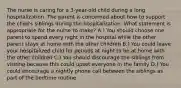 The nurse is caring for a 3-year-old child during a long hospitalization. The parent is concerned about how to support the child's siblings during the hospitalization. What statement is appropriate for the nurse to make? A.) You should choose one parent to spend every night in the hospital while the other parent stays at home with the other children B.) You could leave your hospitalized child for periods at night to be at home with the other children C.) You should discourage the siblings from visiting because this could upset everyone in the family D.) You could encourage a nightly phone call between the siblings as part of the bedtime routine