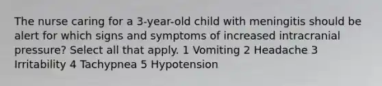 The nurse caring for a 3-year-old child with meningitis should be alert for which signs and symptoms of increased intracranial pressure? Select all that apply. 1 Vomiting 2 Headache 3 Irritability 4 Tachypnea 5 Hypotension