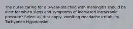 The nurse caring for a 3-year-old child with meningitis should be alert for which signs and symptoms of increased intracranial pressure? Select all that apply. Vomiting Headache Irritability Tachypnea Hypotension