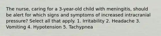 The nurse, caring for a 3-year-old child with meningitis, should be alert for which signs and symptoms of increased intracranial pressure? Select all that apply. 1. Irritability 2. Headache 3. Vomiting 4. Hypotension 5. Tachypnea