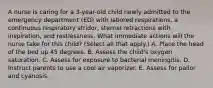 A nurse is caring for a 3-year-old child newly admitted to the emergency department (ED) with labored respirations, a continuous respiratory stridor, sternal retractions with inspiration, and restlessness. What immediate actions will the nurse take for this child? (Select all that apply.) A. Place the head of the bed up 45 degrees. B. Assess the child's oxygen saturation. C. Assess for exposure to bacterial meningitis. D. Instruct parents to use a cool air vaporizer. E. Assess for pallor and cyanosis.