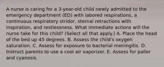 A nurse is caring for a 3-year-old child newly admitted to the emergency department (ED) with labored respirations, a continuous respiratory stridor, sternal retractions with inspiration, and restlessness. What immediate actions will the nurse take for this child? (Select all that apply.) A. Place the head of the bed up 45 degrees. B. Assess the child's oxygen saturation. C. Assess for exposure to bacterial meningitis. D. Instruct parents to use a cool air vaporizer. E. Assess for pallor and cyanosis.