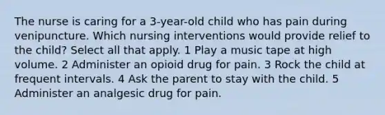 The nurse is caring for a 3-year-old child who has pain during venipuncture. Which nursing interventions would provide relief to the child? Select all that apply. 1 Play a music tape at high volume. 2 Administer an opioid drug for pain. 3 Rock the child at frequent intervals. 4 Ask the parent to stay with the child. 5 Administer an analgesic drug for pain.