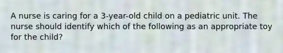 A nurse is caring for a 3-year-old child on a pediatric unit. The nurse should identify which of the following as an appropriate toy for the child?