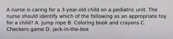 A nurse is caring for a 3-year-old child on a pediatric unit. The nurse should identify which of the following as an appropriate toy for a child? A. Jump rope B. Coloring book and crayons C. Checkers game D. jack-in-the-box