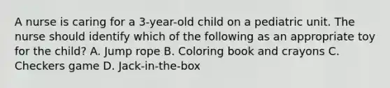 A nurse is caring for a 3-year-old child on a pediatric unit. The nurse should identify which of the following as an appropriate toy for the child? A. Jump rope B. Coloring book and crayons C. Checkers game D. Jack-in-the-box