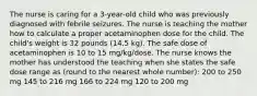 The nurse is caring for a​ 3-year-old child who was previously diagnosed with febrile seizures. The nurse is teaching the mother how to calculate a proper acetaminophen dose for the child. The​ child's weight is 32 pounds​ (14.5 kg). The safe dose of acetaminophen is 10 to 15​ mg/kg/dose. The nurse knows the mother has understood the teaching when she states the safe dose range as​ (round to the nearest whole​ number): 200 to 250 mg 145 to 216 mg 166 to 224 mg 120 to 200 mg