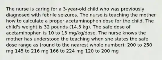 The nurse is caring for a​ 3-year-old child who was previously diagnosed with febrile seizures. The nurse is teaching the mother how to calculate a proper acetaminophen dose for the child. The​ child's weight is 32 pounds​ (14.5 kg). The safe dose of acetaminophen is 10 to 15​ mg/kg/dose. The nurse knows the mother has understood the teaching when she states the safe dose range as​ (round to the nearest whole​ number): 200 to 250 mg 145 to 216 mg 166 to 224 mg 120 to 200 mg