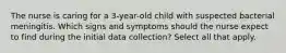 The nurse is caring for a 3-year-old child with suspected bacterial meningitis. Which signs and symptoms should the nurse expect to find during the initial data collection? Select all that apply.