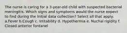 The nurse is caring for a 3-year-old child with suspected bacterial meningitis. Which signs and symptoms would the nurse expect to find during the initial data collection? Select all that apply. a.Fever b.Cough c. Irritability d. Hypothermia e. Nuchal rigidity f. Closed anterior fontanel