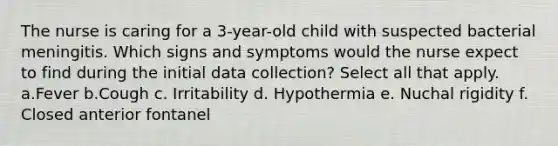 The nurse is caring for a 3-year-old child with suspected bacterial meningitis. Which signs and symptoms would the nurse expect to find during the initial data collection? Select all that apply. a.Fever b.Cough c. Irritability d. Hypothermia e. Nuchal rigidity f. Closed anterior fontanel