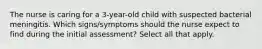 The nurse is caring for a 3-year-old child with suspected bacterial meningitis. Which signs/symptoms should the nurse expect to find during the initial assessment? Select all that apply.