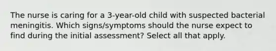 The nurse is caring for a 3-year-old child with suspected bacterial meningitis. Which signs/symptoms should the nurse expect to find during the initial assessment? Select all that apply.