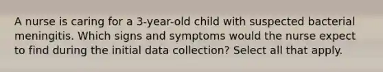 A nurse is caring for a 3-year-old child with suspected bacterial meningitis. Which signs and symptoms would the nurse expect to find during the initial data collection? Select all that apply.