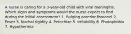 A nurse is caring for a 3-year-old child with viral meningitis. Which signs and symptoms would the nurse expect to find during the initial assessment? 1. Bulging anterior fontanel 2. Fever 3. Nuchal rigidity 4. Petechiae 5. Irritability 6. Photophobia 7. Hypothermia