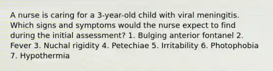 A nurse is caring for a 3-year-old child with viral meningitis. Which signs and symptoms would the nurse expect to find during the initial assessment? 1. Bulging anterior fontanel 2. Fever 3. Nuchal rigidity 4. Petechiae 5. Irritability 6. Photophobia 7. Hypothermia