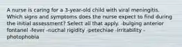 A nurse is caring for a 3-year-old child with viral meningitis. Which signs and symptoms does the nurse expect to find during the initial assessment? Select all that apply. -bulging anterior fontanel -fever -nuchal rigidity -petechiae -irritability -photophobia