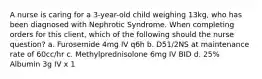 A nurse is caring for a 3-year-old child weighing 13kg, who has been diagnosed with Nephrotic Syndrome. When completing orders for this client, which of the following should the nurse question? a. Furosemide 4mg IV q6h b. D51/2NS at maintenance rate of 60cc/hr c. Methylprednisolone 6mg IV BID d. 25% Albumin 3g IV x 1