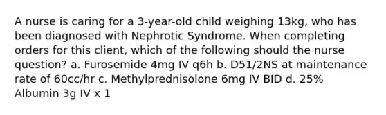 A nurse is caring for a 3-year-old child weighing 13kg, who has been diagnosed with Nephrotic Syndrome. When completing orders for this client, which of the following should the nurse question? a. Furosemide 4mg IV q6h b. D51/2NS at maintenance rate of 60cc/hr c. Methylprednisolone 6mg IV BID d. 25% Albumin 3g IV x 1