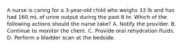 A nurse is caring for a 3-year-old child who weighs 33 lb and has had 160 mL of urine output during the past 8 hr. Which of the following actions should the nurse take? A. Notify the provider. B. Continue to monitor the client. C. Provide oral rehydration fluids. D. Perform a bladder scan at the bedside.