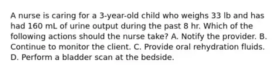 A nurse is caring for a 3-year-old child who weighs 33 lb and has had 160 mL of urine output during the past 8 hr. Which of the following actions should the nurse take? A. Notify the provider. B. Continue to monitor the client. C. Provide oral rehydration fluids. D. Perform a bladder scan at the bedside.