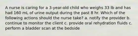 A nurse is caring for a 3-year-old child who weighs 33 lb and has had 160 mL of urine output during the past 8 hr. Which of the following actions should the nurse take? a. notify the provider b. continue to monitor the client c. provide oral rehydration fluids c. perform a bladder scan at the bedside