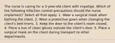 The nurse is caring for a 3-year-old client with impetigo. Which of the following infection control precautions should the nurse implement? Select all that apply. 1. Wear a surgical mask when bathing the client. 2. Wear a protective gown when changing the client's bed linens. 3. Keep the door to the client's room closed. 4. Place a box of clean gloves outside the client's door. 5. Place a surgical mask on the client during transport to other departments.