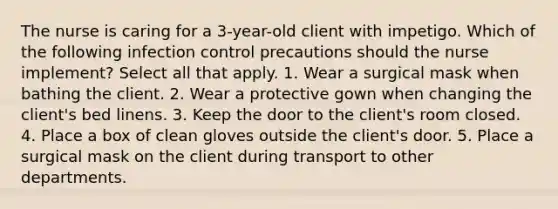 The nurse is caring for a 3-year-old client with impetigo. Which of the following infection control precautions should the nurse implement? Select all that apply. 1. Wear a surgical mask when bathing the client. 2. Wear a protective gown when changing the client's bed linens. 3. Keep the door to the client's room closed. 4. Place a box of clean gloves outside the client's door. 5. Place a surgical mask on the client during transport to other departments.