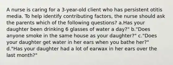 A nurse is caring for a 3-year-old client who has persistent otitis media. To help identify <a href='https://www.questionai.com/knowledge/kjn2VvLRoa-contributing-factors' class='anchor-knowledge'>contributing factors</a>, the nurse should ask the parents which of the following questions? a.Has your daughter been drinking 6 glasses of water a day?" b."Does anyone smoke in the same house as your daughter?" c."Does your daughter get water in her ears when you bathe her?" d."Has your daughter had a lot of earwax in her ears over the last month?"