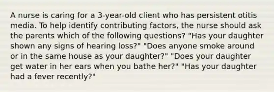 A nurse is caring for a 3-year-old client who has persistent otitis media. To help identify contributing factors, the nurse should ask the parents which of the following questions? "Has your daughter shown any signs of hearing loss?" "Does anyone smoke around or in the same house as your daughter?" "Does your daughter get water in her ears when you bathe her?" "Has your daughter had a fever recently?"