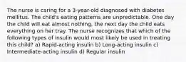 The nurse is caring for a 3-year-old diagnosed with diabetes mellitus. The child's eating patterns are unpredictable. One day the child will eat almost nothing, the next day the child eats everything on her tray. The nurse recognizes that which of the following types of insulin would most likely be used in treating this child? a) Rapid-acting insulin b) Long-acting insulin c) Intermediate-acting insulin d) Regular insulin