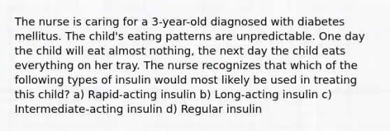 The nurse is caring for a 3-year-old diagnosed with diabetes mellitus. The child's eating patterns are unpredictable. One day the child will eat almost nothing, the next day the child eats everything on her tray. The nurse recognizes that which of the following types of insulin would most likely be used in treating this child? a) Rapid-acting insulin b) Long-acting insulin c) Intermediate-acting insulin d) Regular insulin