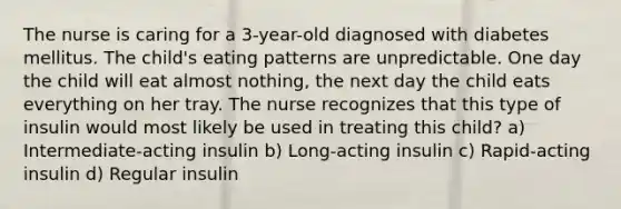 The nurse is caring for a 3-year-old diagnosed with diabetes mellitus. The child's eating patterns are unpredictable. One day the child will eat almost nothing, the next day the child eats everything on her tray. The nurse recognizes that this type of insulin would most likely be used in treating this child? a) Intermediate-acting insulin b) Long-acting insulin c) Rapid-acting insulin d) Regular insulin