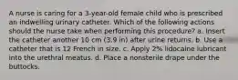 A nurse is caring for a 3-year-old female child who is prescribed an indwelling urinary catheter. Which of the following actions should the nurse take when performing this procedure? a. Insert the catheter another 10 cm (3.9 in) after urine returns. b. Use a catheter that is 12 French in size. c. Apply 2% lidocaine lubricant into the urethral meatus. d. Place a nonsterile drape under the buttocks.