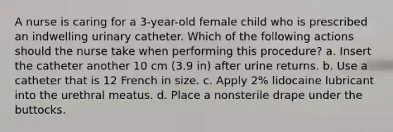 A nurse is caring for a 3-year-old female child who is prescribed an indwelling urinary catheter. Which of the following actions should the nurse take when performing this procedure? a. Insert the catheter another 10 cm (3.9 in) after urine returns. b. Use a catheter that is 12 French in size. c. Apply 2% lidocaine lubricant into the urethral meatus. d. Place a nonsterile drape under the buttocks.