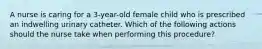 A nurse is caring for a 3-year-old female child who is prescribed an indwelling urinary catheter. Which of the following actions should the nurse take when performing this procedure?