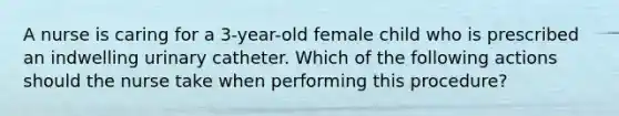 A nurse is caring for a 3-year-old female child who is prescribed an indwelling urinary catheter. Which of the following actions should the nurse take when performing this procedure?